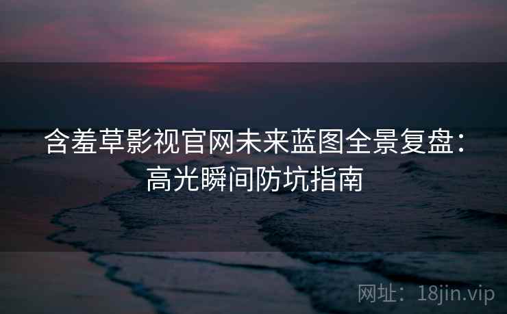 含羞草影视官网未来蓝图全景复盘：高光瞬间防坑指南
