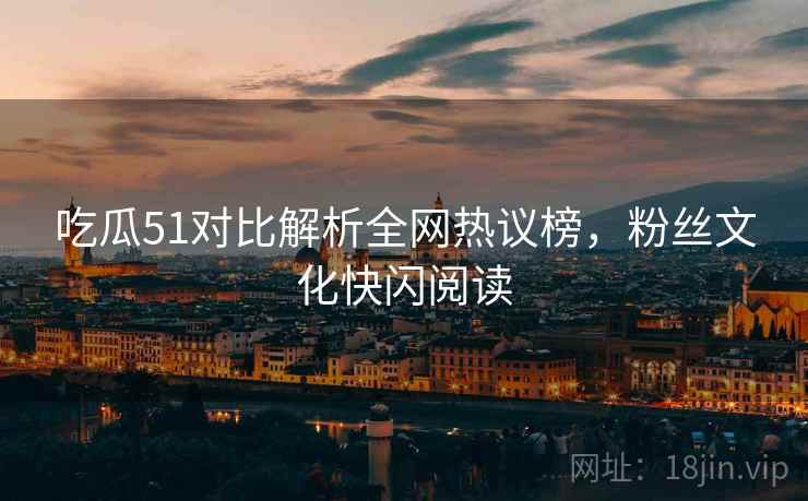吃瓜51对比解析全网热议榜，粉丝文化快闪阅读