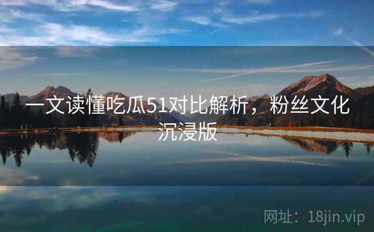 一文读懂吃瓜51对比解析，粉丝文化沉浸版