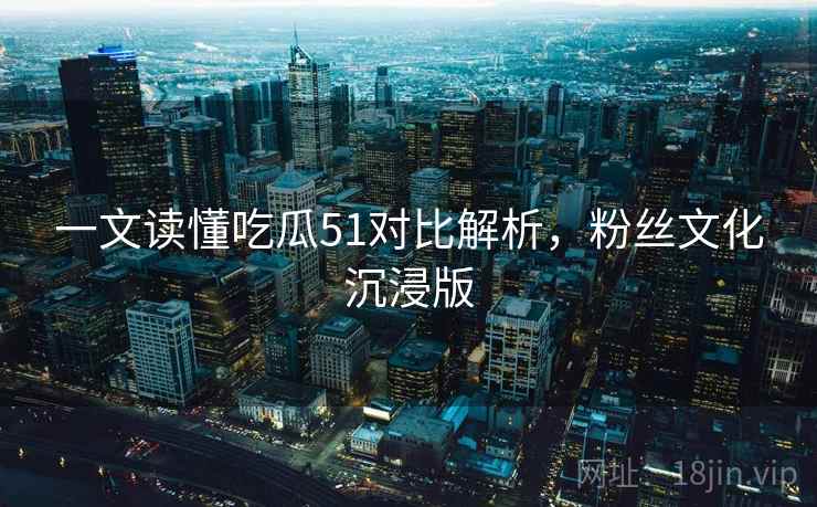 一文读懂吃瓜51对比解析，粉丝文化沉浸版