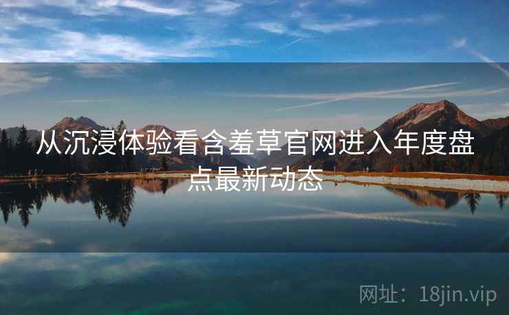 从沉浸体验看含羞草官网进入年度盘点最新动态