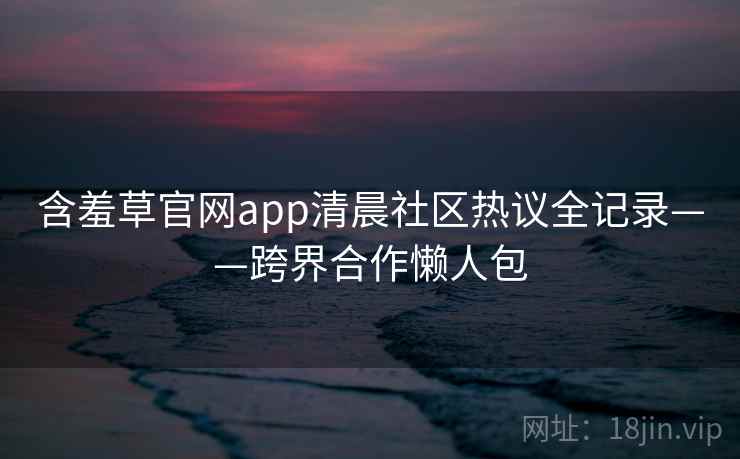 含羞草官网app清晨社区热议全记录——跨界合作懒人包
