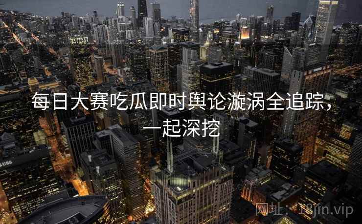 每日大赛吃瓜即时舆论漩涡全追踪，一起深挖