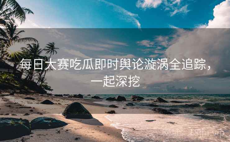 每日大赛吃瓜即时舆论漩涡全追踪，一起深挖