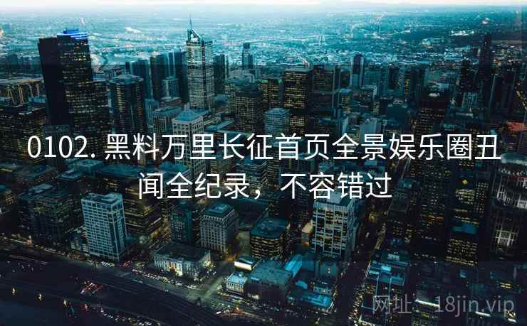 0102. 黑料万里长征首页全景娱乐圈丑闻全纪录，不容错过