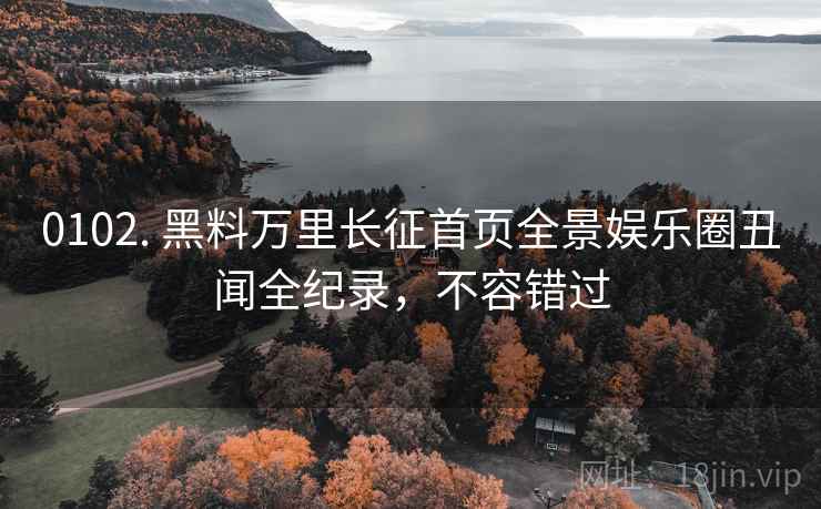 0102. 黑料万里长征首页全景娱乐圈丑闻全纪录，不容错过