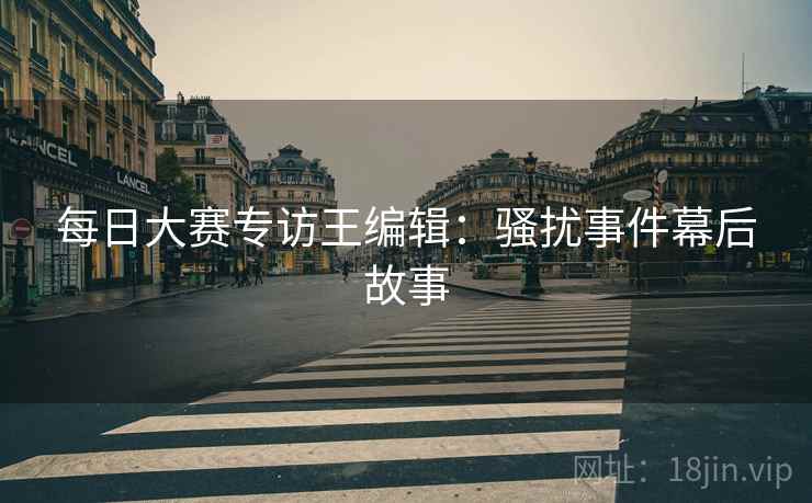 每日大赛专访王编辑：骚扰事件幕后故事