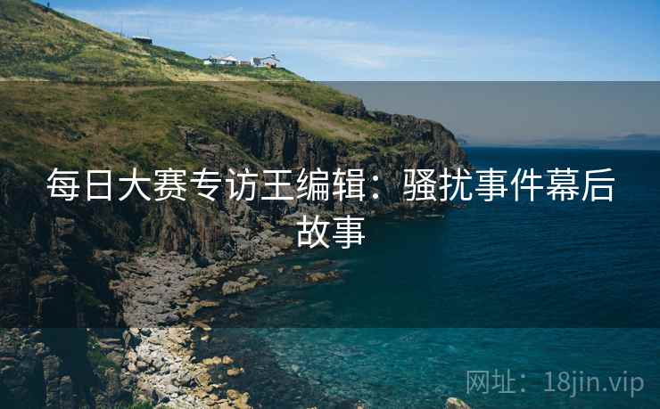 每日大赛专访王编辑：骚扰事件幕后故事