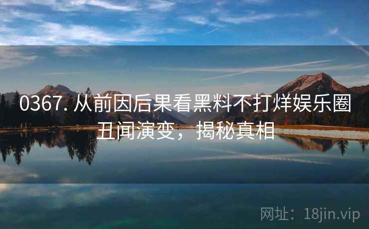 0367. 从前因后果看黑料不打烊娱乐圈丑闻演变，揭秘真相