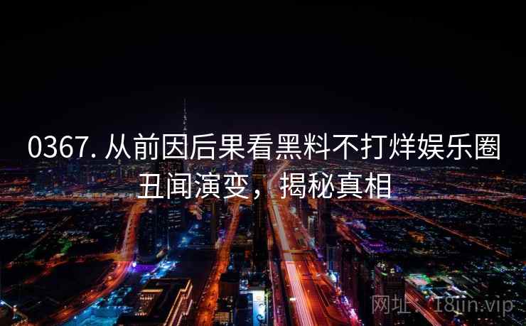 0367. 从前因后果看黑料不打烊娱乐圈丑闻演变，揭秘真相