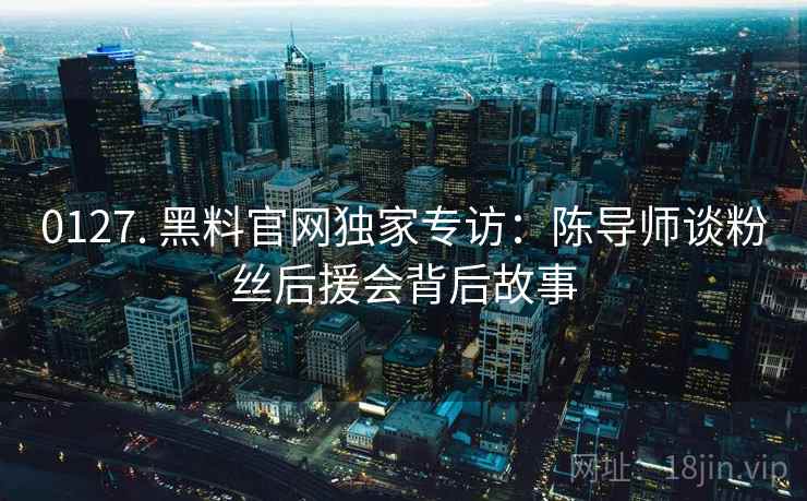 0127. 黑料官网独家专访：陈导师谈粉丝后援会背后故事
