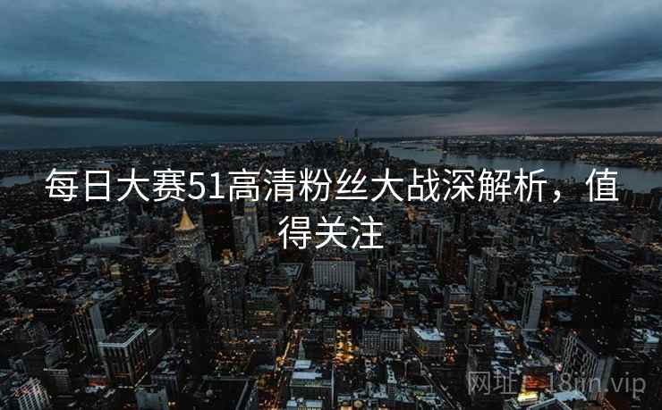 每日大赛51高清粉丝大战深解析，值得关注