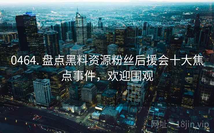 0464. 盘点黑料资源粉丝后援会十大焦点事件，欢迎围观