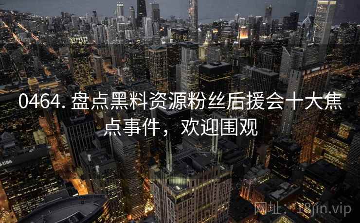 0464. 盘点黑料资源粉丝后援会十大焦点事件，欢迎围观