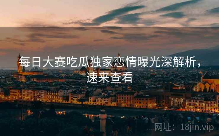 每日大赛吃瓜独家恋情曝光深解析，速来查看