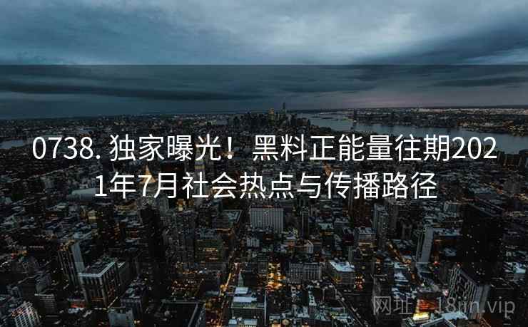 0738. 独家曝光！黑料正能量往期2021年7月社会热点与传播路径