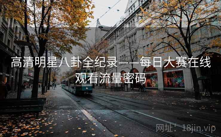 高清明星八卦全纪录——每日大赛在线观看流量密码