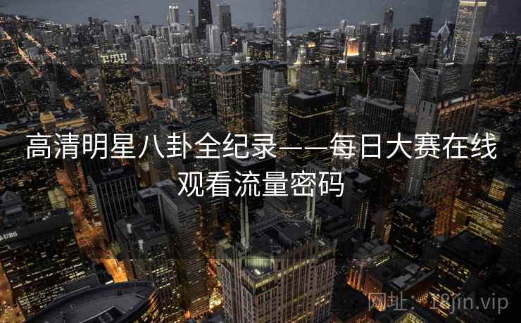 高清明星八卦全纪录——每日大赛在线观看流量密码