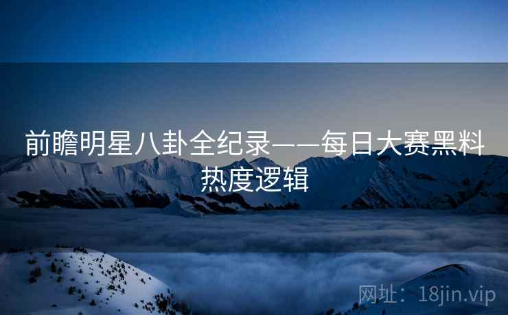 前瞻明星八卦全纪录——每日大赛黑料热度逻辑