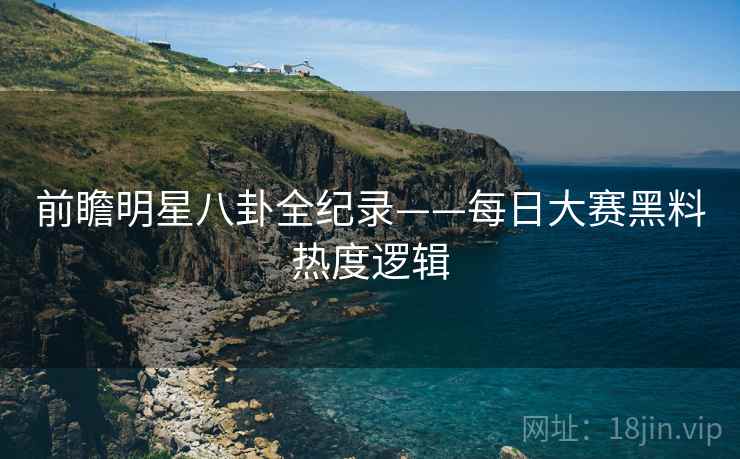 前瞻明星八卦全纪录——每日大赛黑料热度逻辑