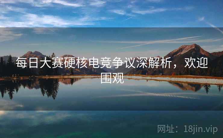 每日大赛硬核电竞争议深解析，欢迎围观