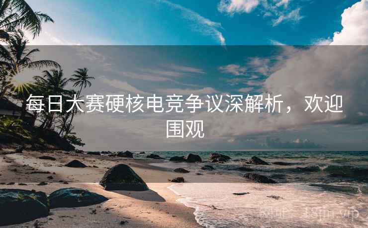 每日大赛硬核电竞争议深解析，欢迎围观