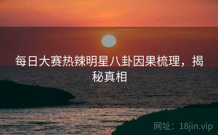每日大赛热辣明星八卦因果梳理，揭秘真相
