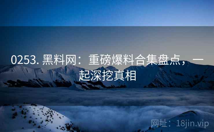 0253. 黑料网：重磅爆料合集盘点，一起深挖真相