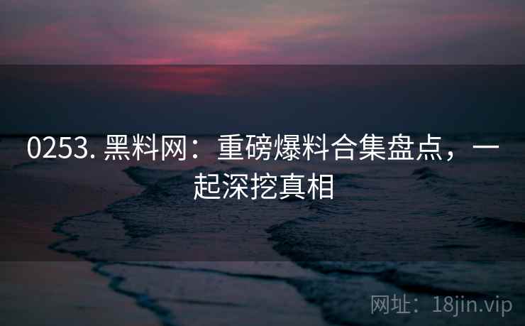 0253. 黑料网：重磅爆料合集盘点，一起深挖真相