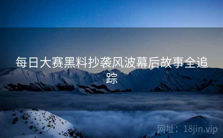 每日大赛黑料抄袭风波幕后故事全追踪