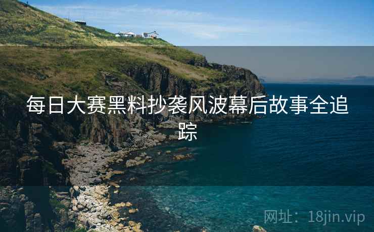 每日大赛黑料抄袭风波幕后故事全追踪