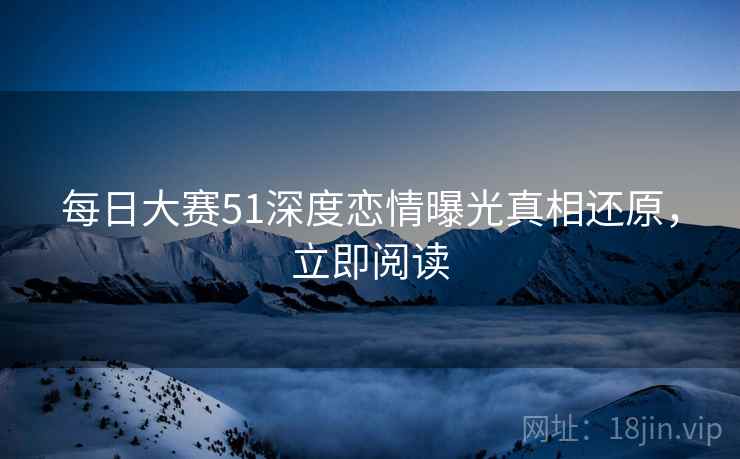 每日大赛51深度恋情曝光真相还原，立即阅读