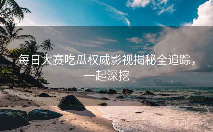 每日大赛吃瓜权威影视揭秘全追踪，一起深挖