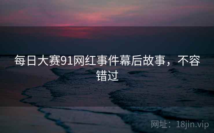 每日大赛91网红事件幕后故事，不容错过