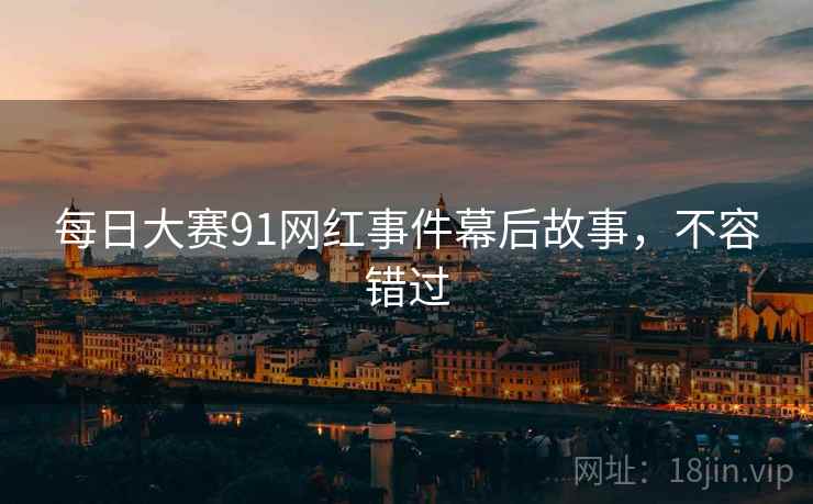每日大赛91网红事件幕后故事，不容错过