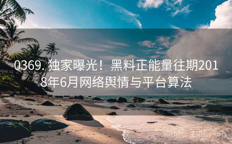0369. 独家曝光！黑料正能量往期2018年6月网络舆情与平台算法