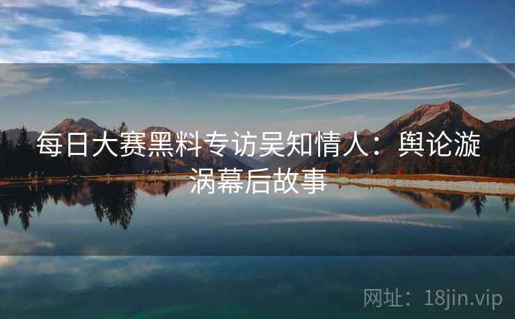 每日大赛黑料专访吴知情人：舆论漩涡幕后故事