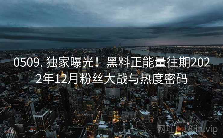 0509. 独家曝光！黑料正能量往期2022年12月粉丝大战与热度密码