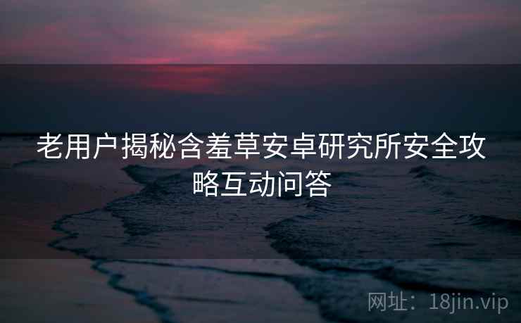 老用户揭秘含羞草安卓研究所安全攻略互动问答