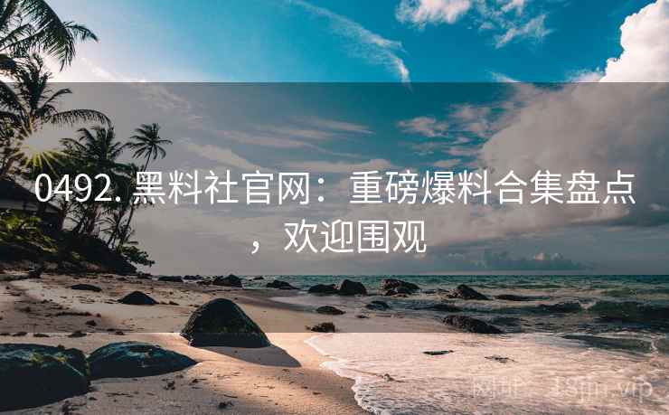 0492. 黑料社官网：重磅爆料合集盘点，欢迎围观