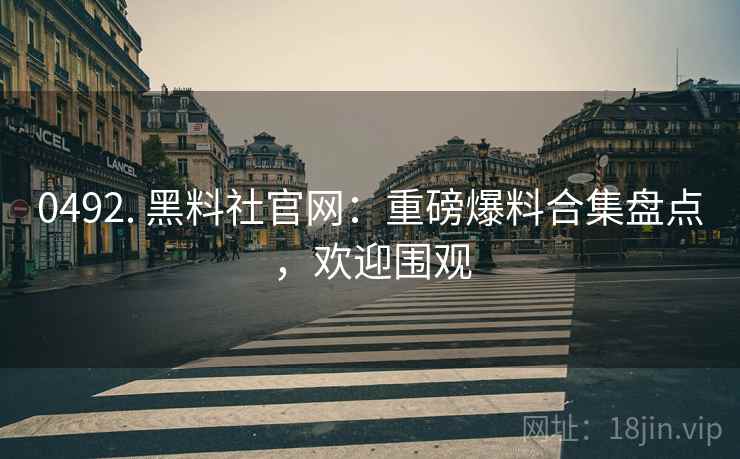 0492. 黑料社官网：重磅爆料合集盘点，欢迎围观