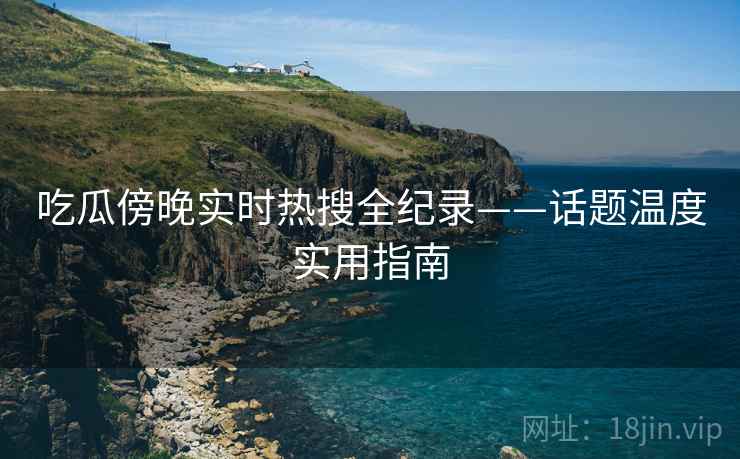 吃瓜傍晚实时热搜全纪录——话题温度实用指南