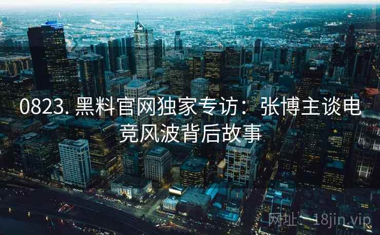 0823. 黑料官网独家专访：张博主谈电竞风波背后故事