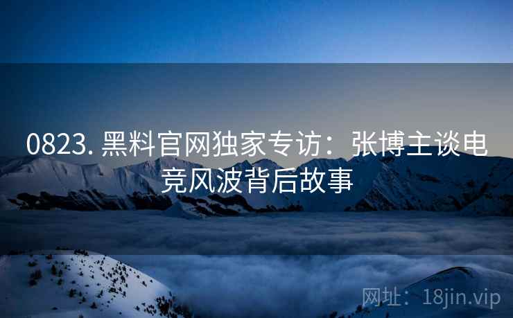 0823. 黑料官网独家专访：张博主谈电竞风波背后故事