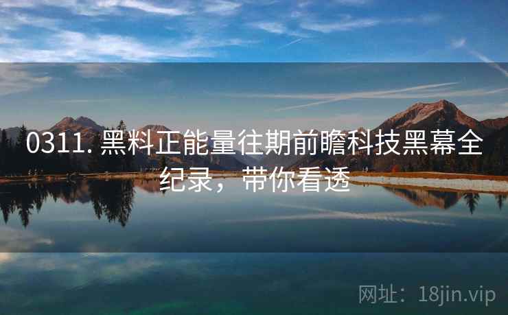 0311. 黑料正能量往期前瞻科技黑幕全纪录，带你看透