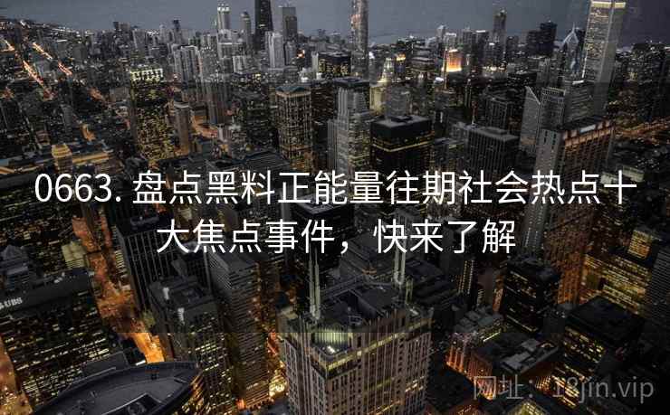 0663. 盘点黑料正能量往期社会热点十大焦点事件，快来了解