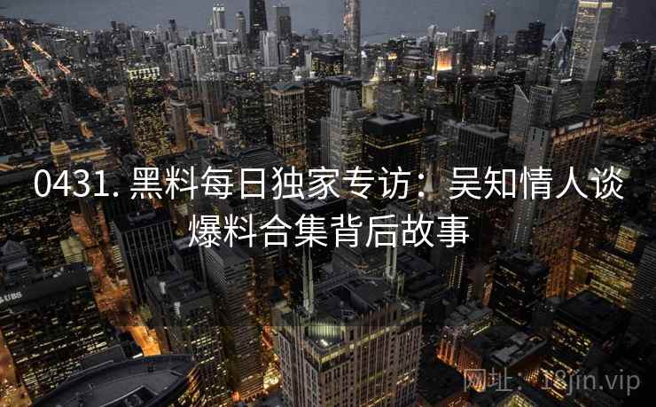 0431. 黑料每日独家专访：吴知情人谈爆料合集背后故事