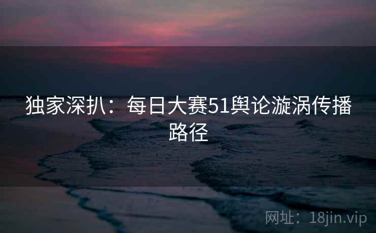 独家深扒：每日大赛51舆论漩涡传播路径