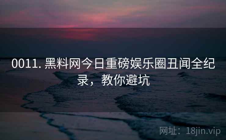 0011. 黑料网今日重磅娱乐圈丑闻全纪录，教你避坑