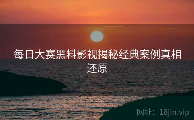 每日大赛黑料影视揭秘经典案例真相还原